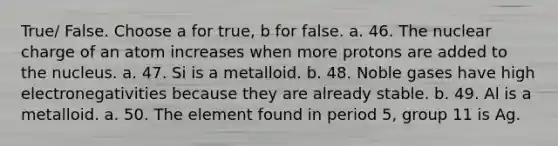 True/ False. Choose a for true, b for false. a. 46. The nuclear charge of an atom increases when more protons are added to the nucleus. a. 47. Si is a metalloid. b. 48. Noble gases have high electronegativities because they are already stable. b. 49. Al is a metalloid. a. 50. The element found in period 5, group 11 is Ag.