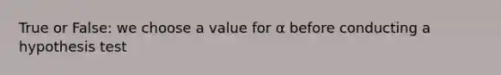 True or False: we choose a value for α before conducting a hypothesis test