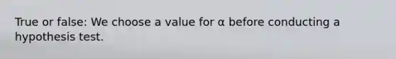 True or false: We choose a value for α before conducting a hypothesis test.