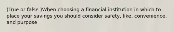 (True or false )When choosing a financial institution in which to place your savings you should consider safety, like, convenience, and purpose