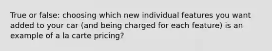 True or false: choosing which new individual features you want added to your car (and being charged for each feature) is an example of a la carte pricing?