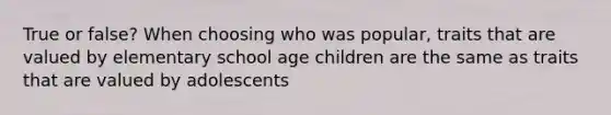 True or false? When choosing who was popular, traits that are valued by elementary school age children are the same as traits that are valued by adolescents