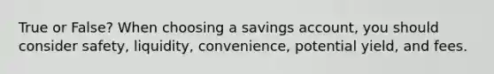 True or False? When choosing a savings account, you should consider safety, liquidity, convenience, potential yield, and fees.