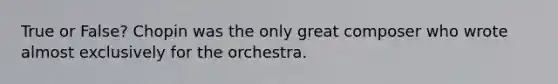 True or False? Chopin was the only great composer who wrote almost exclusively for the orchestra.