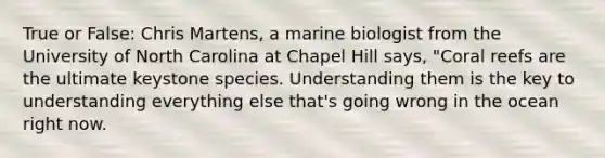 True or False: Chris Martens, a marine biologist from the University of North Carolina at Chapel Hill says, "Coral reefs are the ultimate keystone species. Understanding them is the key to understanding everything else that's going wrong in the ocean right now.