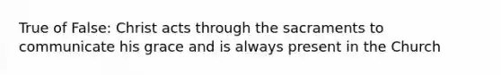 True of False: Christ acts through the sacraments to communicate his grace and is always present in the Church