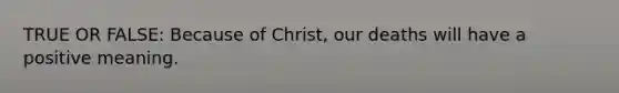 TRUE OR FALSE: Because of Christ, our deaths will have a positive meaning.