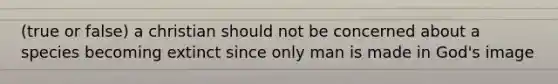 (true or false) a christian should not be concerned about a species becoming extinct since only man is made in God's image