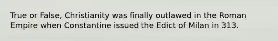 True or False, Christianity was finally outlawed in the Roman Empire when Constantine issued the Edict of Milan in 313.