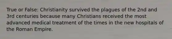 True or False: Christianity survived the plagues of the 2nd and 3rd centuries because many Christians received the most advanced medical treatment of the times in the new hospitals of the Roman Empire.