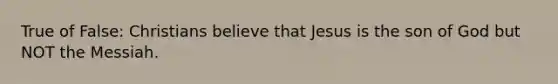 True of False: Christians believe that Jesus is the son of God but NOT the Messiah.