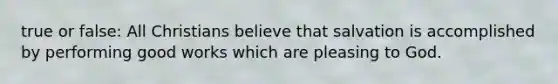 true or false: All Christians believe that salvation is accomplished by performing good works which are pleasing to God.