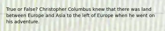 True or False? Christopher Columbus knew that there was land between Europe and Asia to the left of Europe when he went on his adventure.