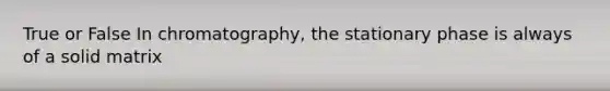 True or False In chromatography, the stationary phase is always of a solid matrix