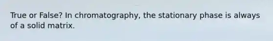 True or False? In chromatography, the stationary phase is always of a solid matrix.