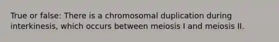 True or false: There is a chromosomal duplication during interkinesis, which occurs between meiosis I and meiosis II.