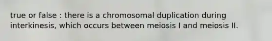 true or false : there is a chromosomal duplication during interkinesis, which occurs between meiosis I and meiosis II.