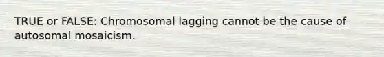 TRUE or FALSE: Chromosomal lagging cannot be the cause of autosomal mosaicism.