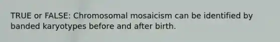 TRUE or FALSE: Chromosomal mosaicism can be identified by banded karyotypes before and after birth.