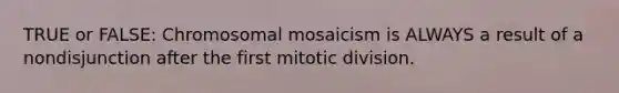 TRUE or FALSE: Chromosomal mosaicism is ALWAYS a result of a nondisjunction after the first mitotic division.