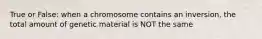 True or False: when a chromosome contains an inversion, the total amount of genetic material is NOT the same