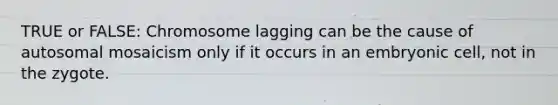 TRUE or FALSE: Chromosome lagging can be the cause of autosomal mosaicism only if it occurs in an embryonic cell, not in the zygote.