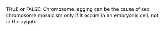 TRUE or FALSE: Chromosome lagging can be the cause of sex chromosome mosaicism only if it occurs in an embryonic cell, not in the zygote.