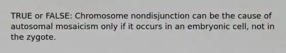 TRUE or FALSE: Chromosome nondisjunction can be the cause of autosomal mosaicism only if it occurs in an embryonic cell, not in the zygote.