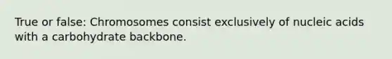 True or false: Chromosomes consist exclusively of nucleic acids with a carbohydrate backbone.