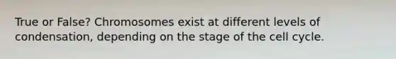 True or False? Chromosomes exist at different levels of condensation, depending on the stage of the cell cycle.