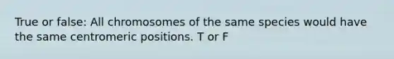 True or false: All chromosomes of the same species would have the same centromeric positions. T or F