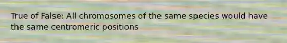 True of False: All chromosomes of the same species would have the same centromeric positions