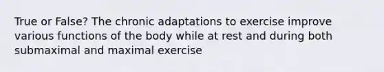 True or False? The chronic adaptations to exercise improve various functions of the body while at rest and during both submaximal and maximal exercise