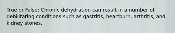 True or False: Chronic dehydration can result in a number of debilitating conditions such as gastritis, heartburn, arthritis, and kidney stones.