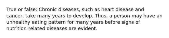 True or false: Chronic diseases, such as heart disease and cancer, take many years to develop. Thus, a person may have an unhealthy eating pattern for many years before signs of nutrition-related diseases are evident.