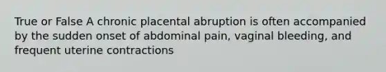 True or False A chronic placental abruption is often accompanied by the sudden onset of abdominal pain, vaginal bleeding, and frequent uterine contractions