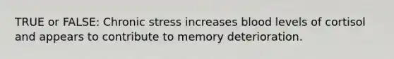 TRUE or FALSE: Chronic stress increases blood levels of cortisol and appears to contribute to memory deterioration.