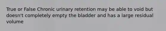 True or False Chronic urinary retention may be able to void but doesn't completely empty the bladder and has a large residual volume