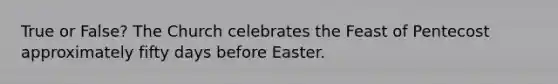 True or False? The Church celebrates the Feast of Pentecost approximately fifty days before Easter.