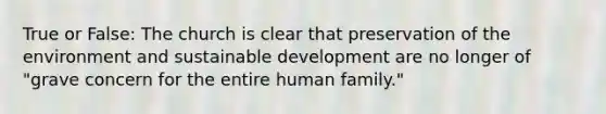 True or False: The church is clear that preservation of the environment and sustainable development are no longer of "grave concern for the entire human family."