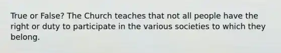 True or False? The Church teaches that not all people have the right or duty to participate in the various societies to which they belong.