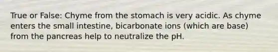 True or False: Chyme from <a href='https://www.questionai.com/knowledge/kLccSGjkt8-the-stomach' class='anchor-knowledge'>the stomach</a> is very acidic. As chyme enters <a href='https://www.questionai.com/knowledge/kt623fh5xn-the-small-intestine' class='anchor-knowledge'>the small intestine</a>, bicarbonate ions (which are base) from <a href='https://www.questionai.com/knowledge/kITHRba4Cd-the-pancreas' class='anchor-knowledge'>the pancreas</a> help to neutralize the pH.