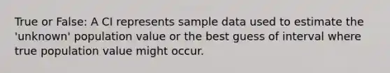 True or False: A CI represents sample data used to estimate the 'unknown' population value or the best guess of interval where true population value might occur.