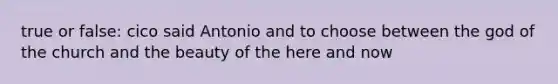 true or false: cico said Antonio and to choose between the god of the church and the beauty of the here and now