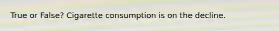 True or False? Cigarette consumption is on the decline.