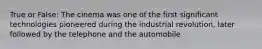 True or False: The cinema was one of the first significant technologies pioneered during the industrial revolution, later followed by the telephone and the automobile