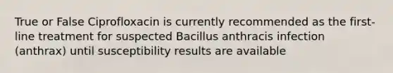 True or False Ciprofloxacin is currently recommended as the first-line treatment for suspected Bacillus anthracis infection (anthrax) until susceptibility results are available