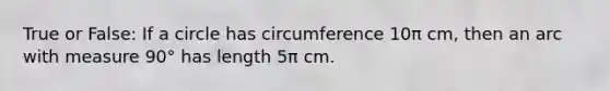 True or False: If a circle has circumference 10π cm, then an arc with measure 90° has length 5π cm.