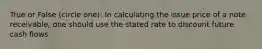 True or False (circle one): In calculating the issue price of a note receivable, one should use the stated rate to discount future cash flows