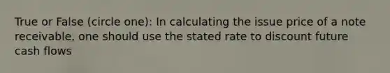 True or False (circle one): In calculating the issue price of a note receivable, one should use the stated rate to discount future cash flows